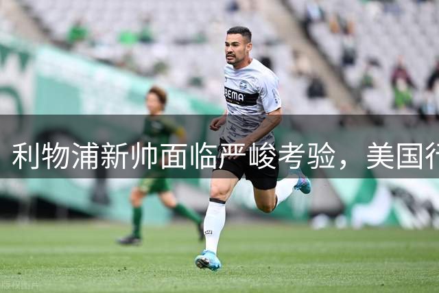 利物浦新帅面临严峻考验，美国行暴露阵容短板